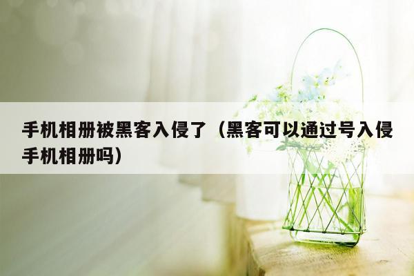 手机相册被黑客入侵了（黑客可以通过号入侵手机相册吗）