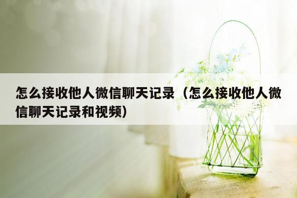 怎么接收他人微信聊天记录（怎么接收他人微信聊天记录和视频）