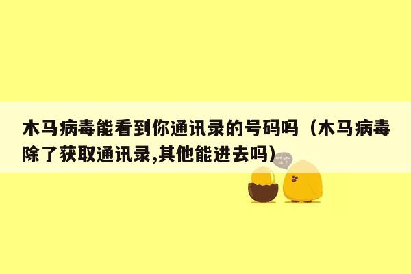 木马病毒能看到你通讯录的号码吗（木马病毒除了获取通讯录,其他能进去吗）