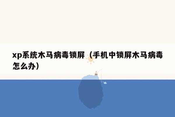 xp系统木马病毒锁屏（手机中锁屏木马病毒怎么办）