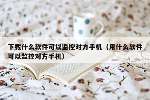 下载什么软件可以监控对方手机（用什么软件可以监控对方手机）