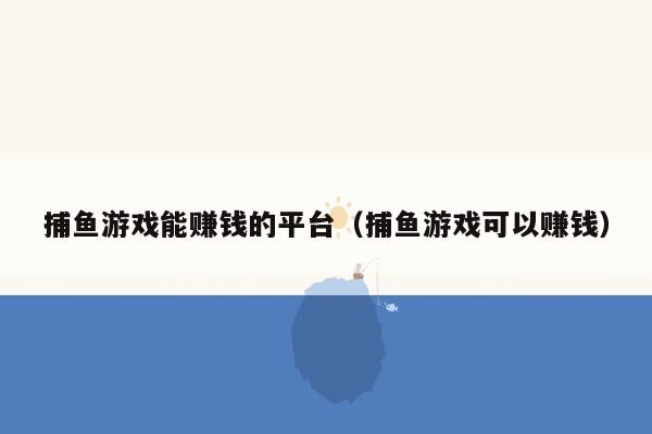 捕鱼游戏能赚钱的平台（捕鱼游戏可以赚钱）