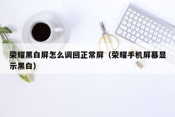 荣耀黑白屏怎么调回正常屏（荣耀手机屏幕显示黑白）