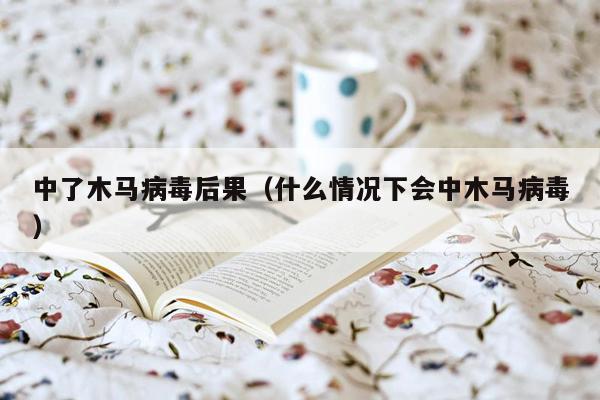 中了木马病毒后果（什么情况下会中木马病毒）