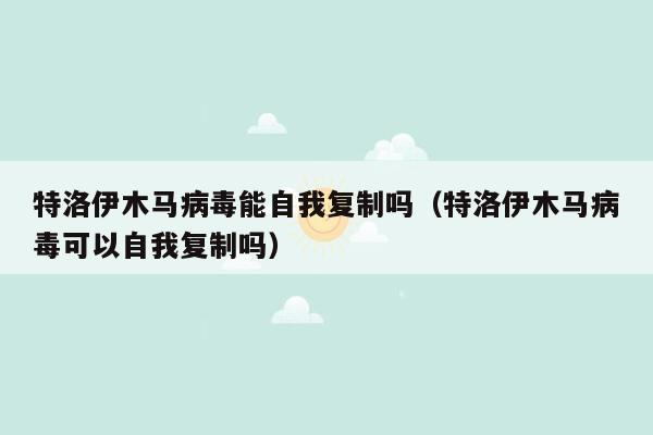 特洛伊木马病毒能自我复制吗（特洛伊木马病毒可以自我复制吗）