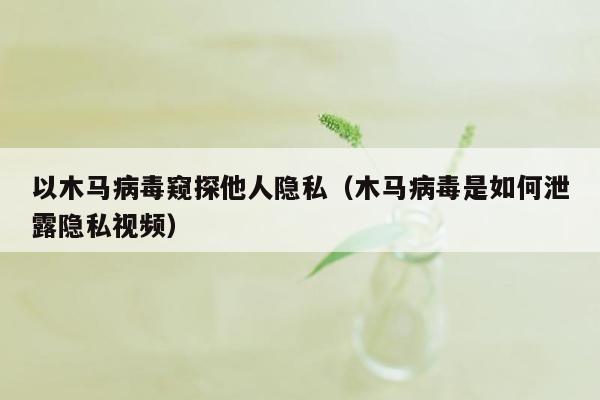 以木马病毒窥探他人隐私（木马病毒是如何泄露隐私视频）