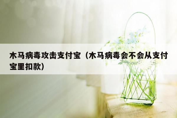 木马病毒攻击支付宝（木马病毒会不会从支付宝里扣款）