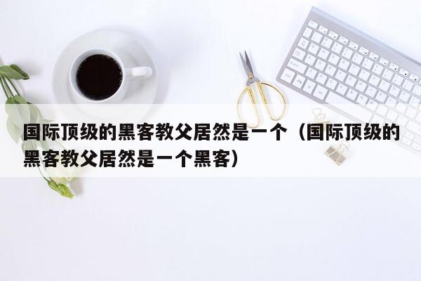 国际顶级的黑客教父居然是一个（国际顶级的黑客教父居然是一个黑客）