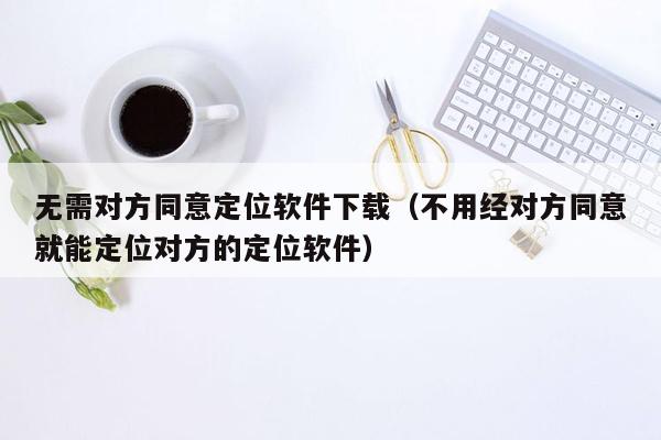 无需对方同意定位软件下载（不用经对方同意就能定位对方的定位软件）