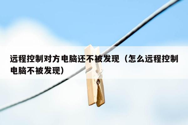 远程控制对方电脑还不被发现（怎么远程控制电脑不被发现）