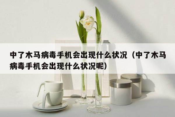 中了木马病毒手机会出现什么状况（中了木马病毒手机会出现什么状况呢）