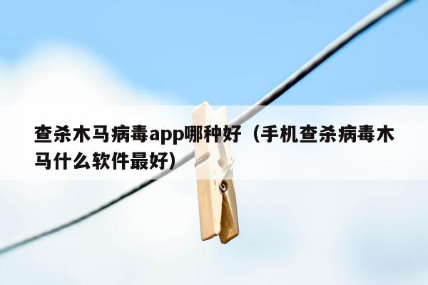 查杀木马病毒app哪种好（手机查杀病毒木马什么软件最好）