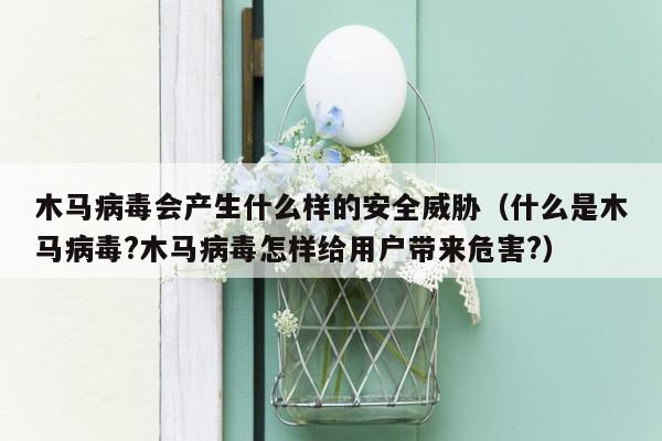 木马病毒会产生什么样的安全威胁（什么是木马病毒?木马病毒怎样给用户带来危害?）