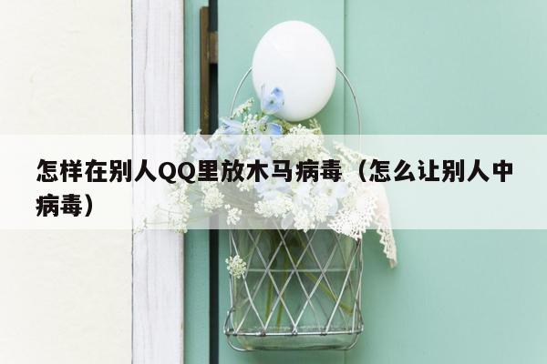 怎样在别人QQ里放木马病毒（怎么让别人中病毒）