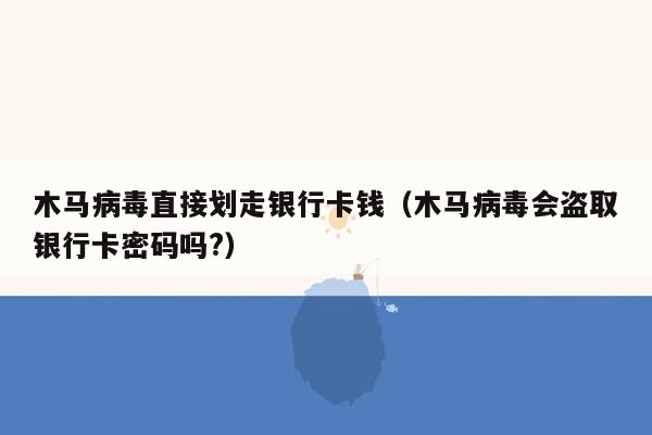 木马病毒直接划走银行卡钱（木马病毒会盗取银行卡密码吗?）