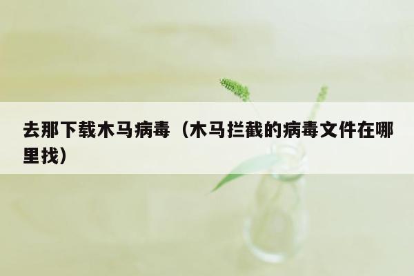 去那下载木马病毒（木马拦截的病毒文件在哪里找）