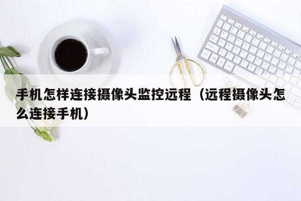 手机怎样连接摄像头监控远程（远程摄像头怎么连接手机）