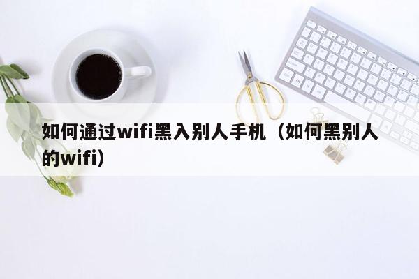 如何通过wifi黑入别人手机（如何黑别人的wifi）