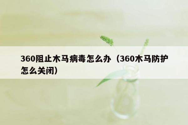 360阻止木马病毒怎么办（360木马防护怎么关闭）