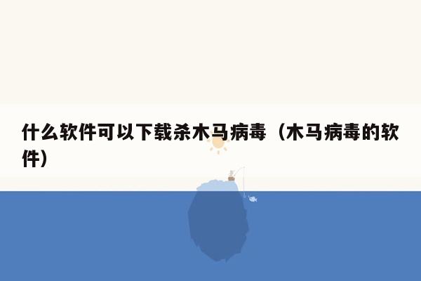 什么软件可以下载杀木马病毒（木马病毒的软件）