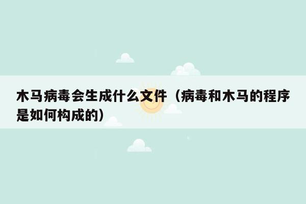 木马病毒会生成什么文件（病毒和木马的程序是如何构成的）