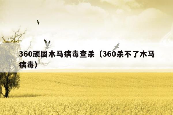 360顽固木马病毒查杀（360杀不了木马病毒）