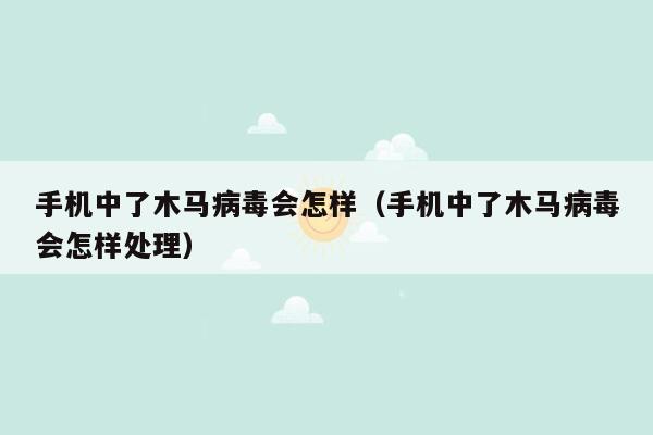 手机中了木马病毒会怎样（手机中了木马病毒会怎样处理）