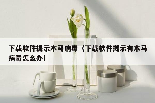 下载软件提示木马病毒（下载软件提示有木马病毒怎么办）