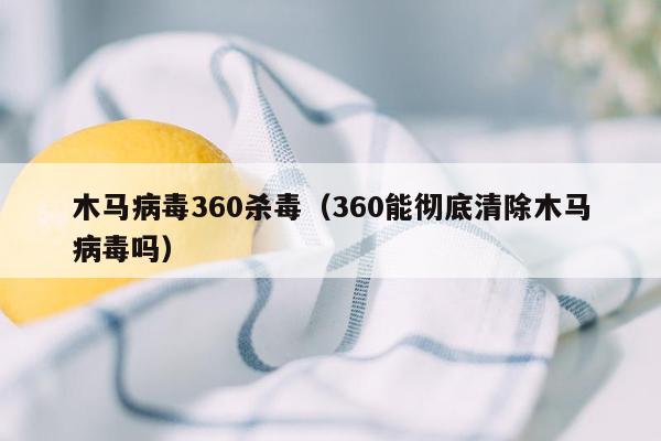 木马病毒360杀毒（360能彻底清除木马病毒吗）