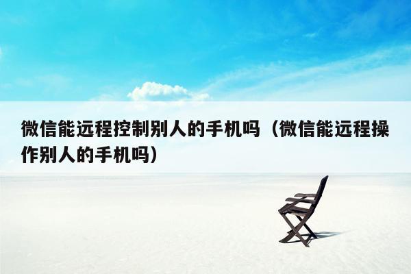 微信能远程控制别人的手机吗（微信能远程操作别人的手机吗）