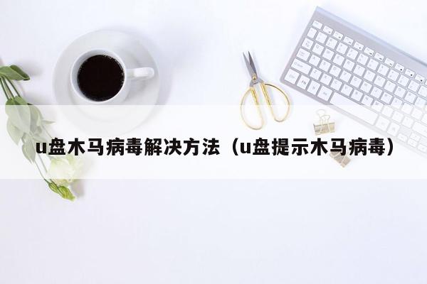 u盘木马病毒解决方法（u盘提示木马病毒）