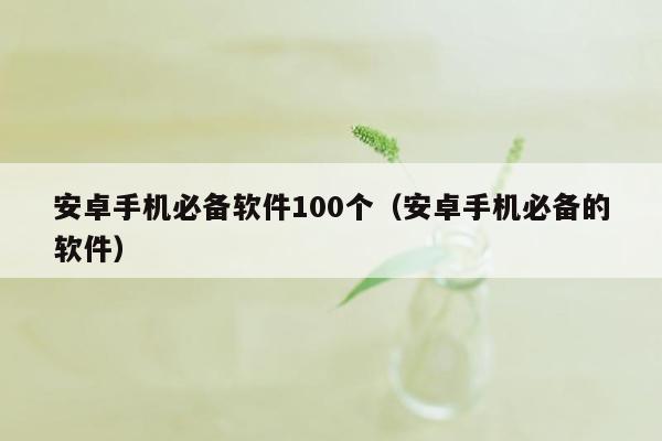 安卓手机必备软件100个（安卓手机必备的软件）