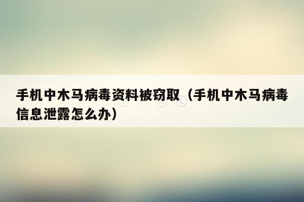 手机中木马病毒资料被窃取（手机中木马病毒信息泄露怎么办）