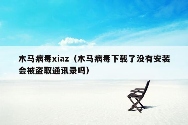 木马病毒xiaz（木马病毒下载了没有安装会被盗取通讯录吗）