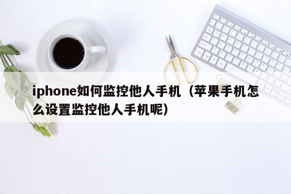 iphone如何监控他人手机（苹果手机怎么设置监控他人手机呢）