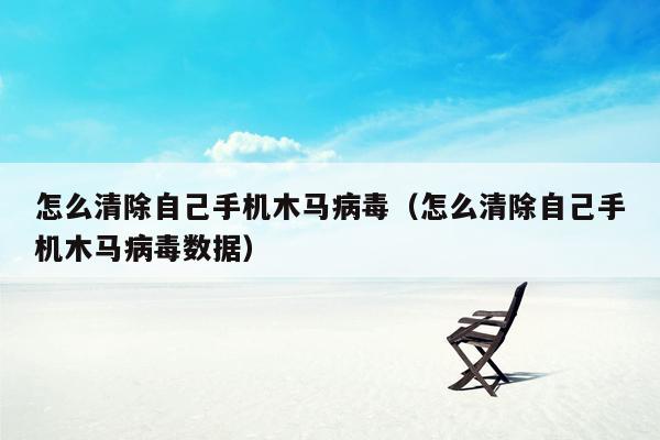 怎么清除自己手机木马病毒（怎么清除自己手机木马病毒数据）