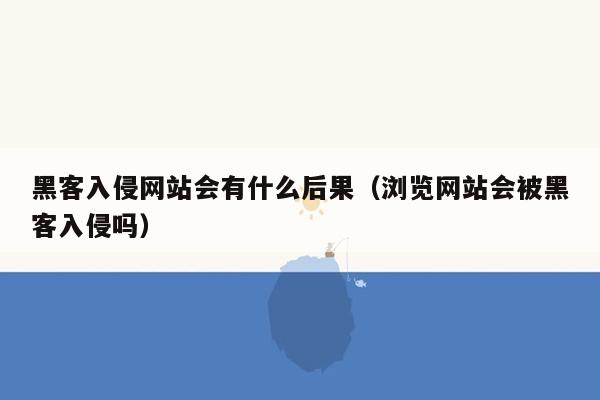 黑客入侵网站会有什么后果（浏览网站会被黑客入侵吗）