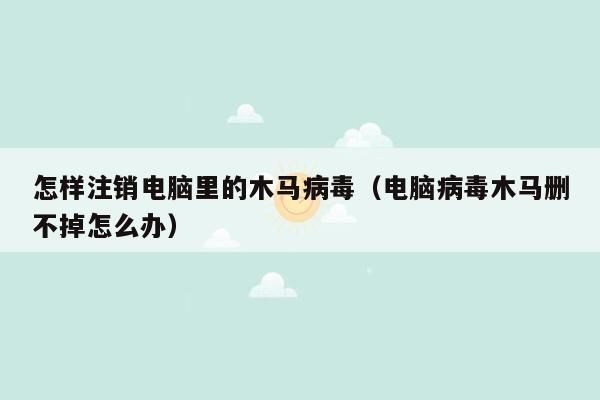 怎样注销电脑里的木马病毒（电脑病毒木马删不掉怎么办）