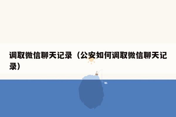 调取微信聊天记录（公安如何调取微信聊天记录）