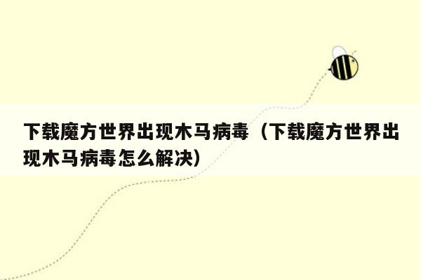 下载魔方世界出现木马病毒（下载魔方世界出现木马病毒怎么解决）