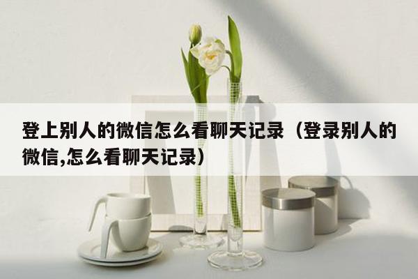 登上别人的微信怎么看聊天记录（登录别人的微信,怎么看聊天记录）