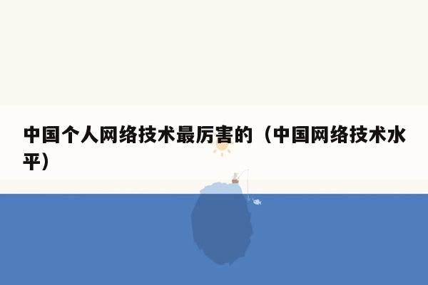 中国个人网络技术最厉害的（中国网络技术水平）