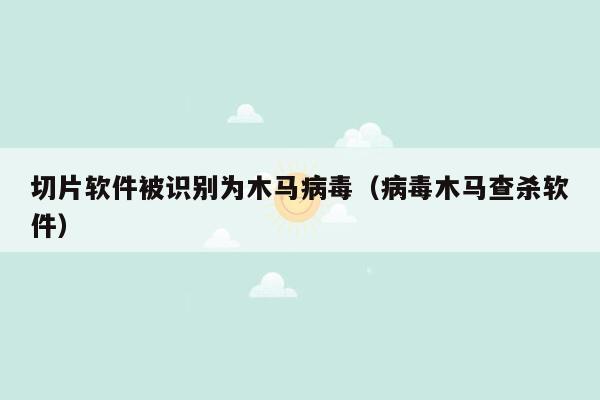 切片软件被识别为木马病毒（病毒木马查杀软件）