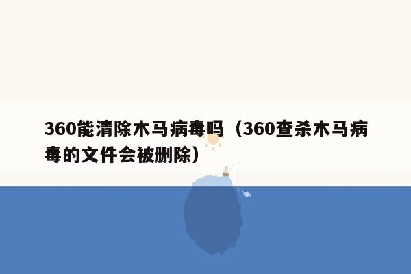 360能清除木马病毒吗（360查杀木马病毒的文件会被删除）