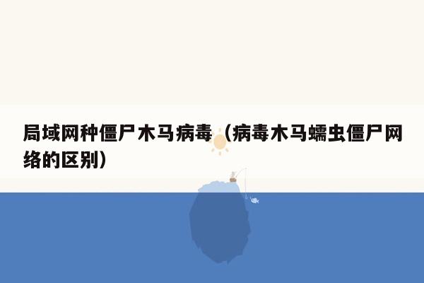 局域网种僵尸木马病毒（病毒木马蠕虫僵尸网络的区别）