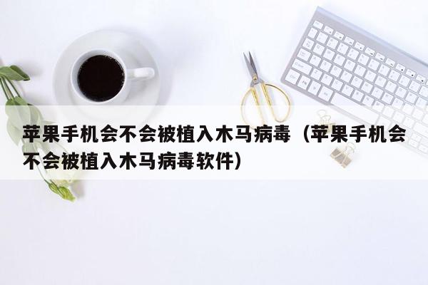 苹果手机会不会被植入木马病毒（苹果手机会不会被植入木马病毒软件）