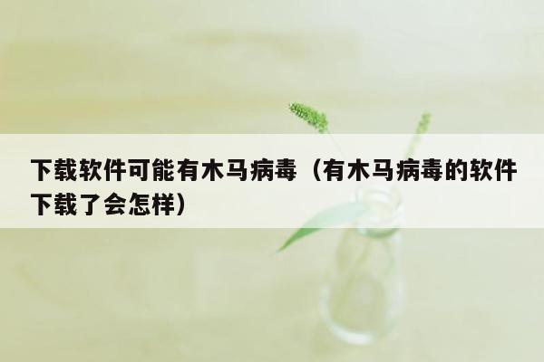 下载软件可能有木马病毒（有木马病毒的软件下载了会怎样）