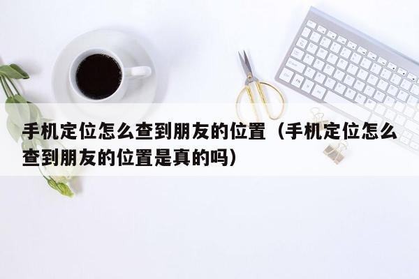 手机定位怎么查到朋友的位置（手机定位怎么查到朋友的位置是真的吗）