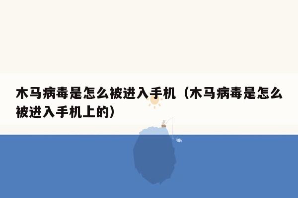 木马病毒是怎么被进入手机（木马病毒是怎么被进入手机上的）