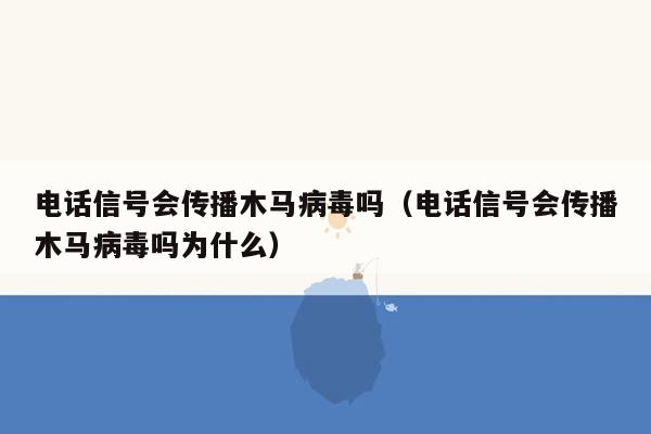 电话信号会传播木马病毒吗（电话信号会传播木马病毒吗为什么）